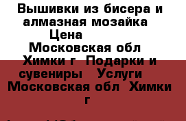 Вышивки из бисера и алмазная мозайка › Цена ­ 1 000 - Московская обл., Химки г. Подарки и сувениры » Услуги   . Московская обл.,Химки г.